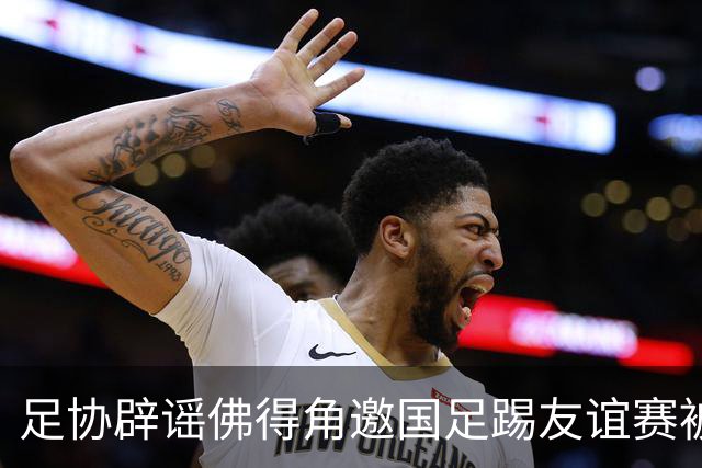 足协辟谣佛得角邀国足踢友谊赛被拒：暂未收到对方书面函件
